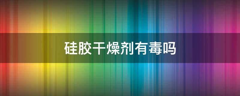 硅胶干燥剂有毒吗（变色硅胶干燥剂有毒吗）