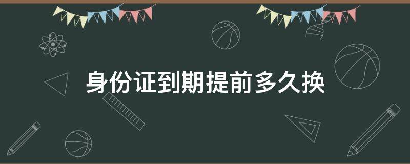 身份证到期提前多久换（身份证到期提前多久换证）