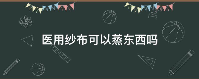 医用纱布可以蒸东西吗（医用纱布可以蒸东西吗视频）
