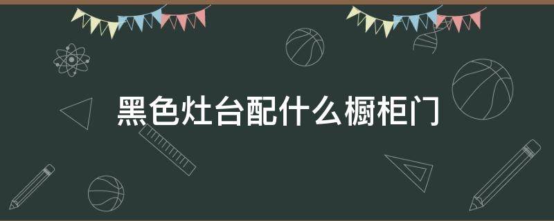 黑色灶台配什么橱柜门 黑色灶台配什么橱柜门效果图