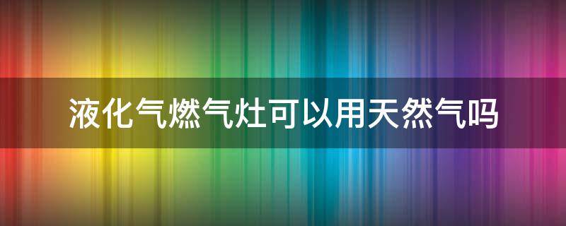 液化气燃气灶可以用天然气吗 液化气燃气灶可以用天然气吗安全吗
