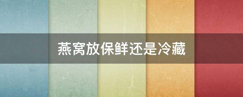 燕窝放保鲜还是冷藏（干燕窝是放冷藏还是冷冻好）