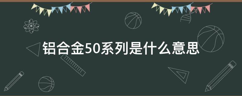 铝合金50系列是什么意思 铝合金50系列是什么意思啊