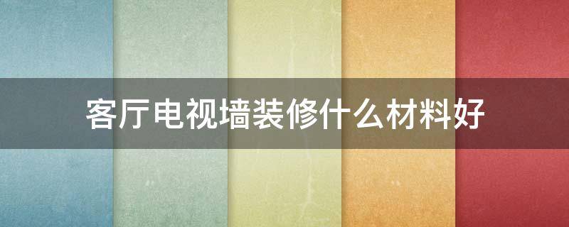 客厅电视墙装修什么材料好(客厅电视墙用什么材料好)
