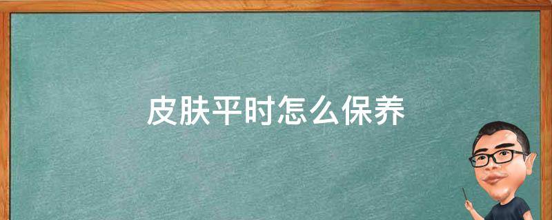 皮肤平时怎么保养(皮肤平时怎么保养比较好)