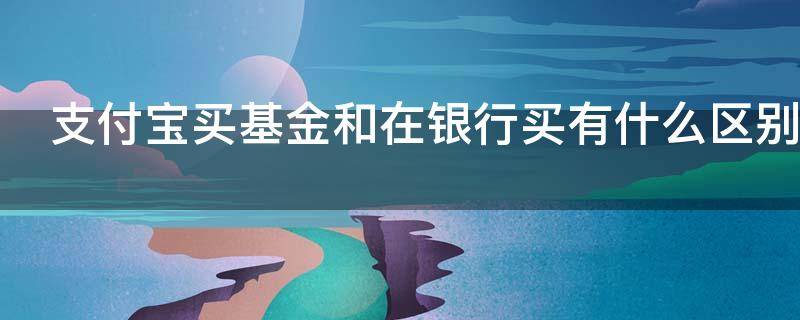 支付宝买基金和在银行买有什么区别(在支付宝买基金和在银行买有什么区别吗)