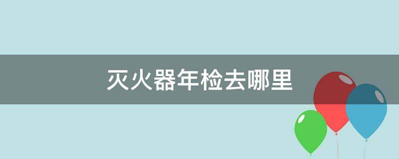 灭火器年检去哪里(朝阳区灭火器年检去哪里)