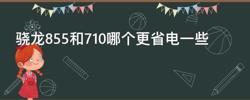 骁龙855和710哪个更省电一些(骁龙710g和骁龙855哪个好)