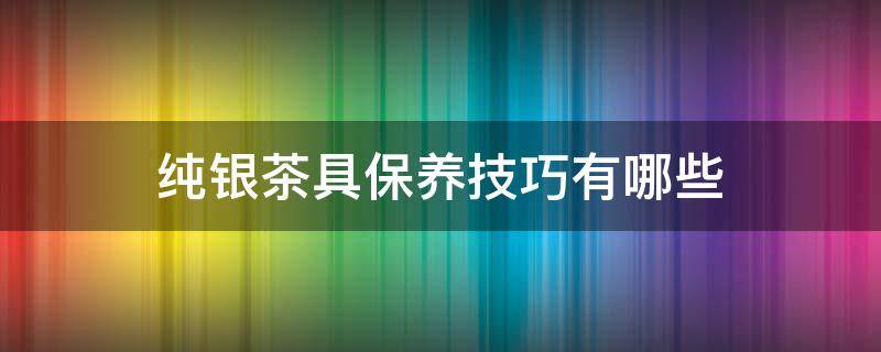 纯银茶具保养技巧有哪些(纯银茶具保养技巧有哪些方法)