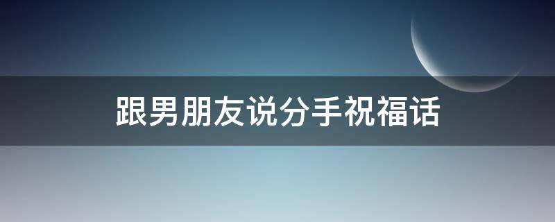 跟男朋友说分手祝福话（跟男朋友说分手祝福话简短）