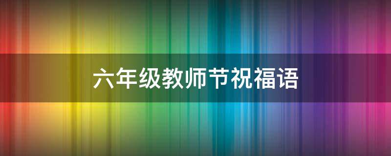 六年级教师节祝福语（六年级教师节祝福语英文）