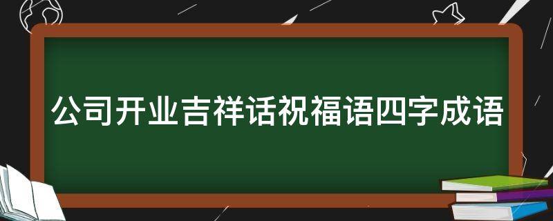公司开业吉祥话祝福语四字成语（公司开业祝福语简短四字）