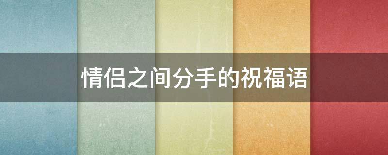 情侣之间分手的祝福语（情侣分手祝福的话语,句句暖人心）