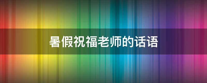 暑假祝福老师的话语（暑假祝福老师的话语怎么写）