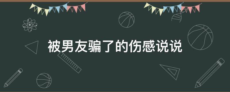 被男友骗了的伤感说说（被男友骗了的伤感说说句子）