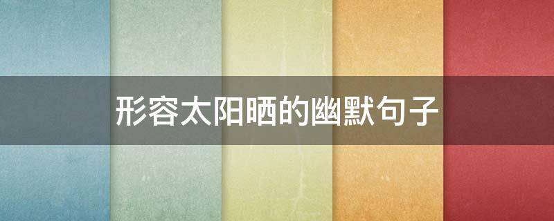 形容太阳晒的幽默句子（形容太阳晒的幽默句子晒焦）