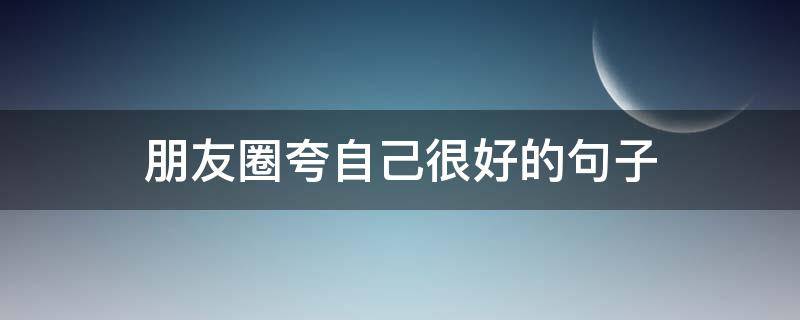 朋友圈夸自己很好的句子（朋友圈夸自己很好的句子幽默）