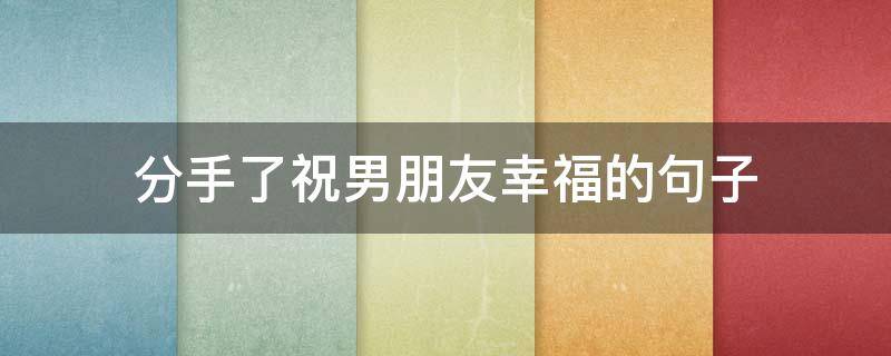 分手了祝男朋友幸福的句子(分手祝男朋友幸福的说说)