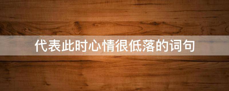 代表此时心情很低落的词句 代表此时心情很低落的词句有哪些
