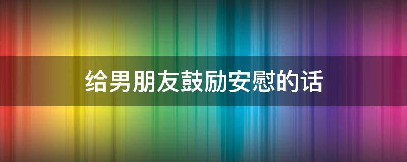 给男朋友鼓励安慰的话（给男朋友鼓励安慰的话简短）