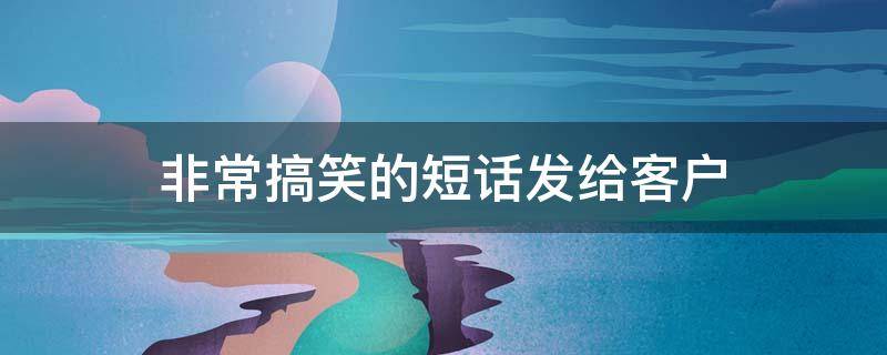 非常搞笑的短话发给客户（非常搞笑的短话发给客户的话）