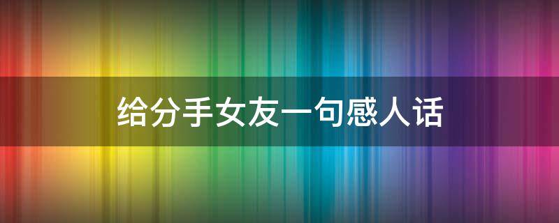 给分手女友一句感人话（给分手女友一句感人话短句）