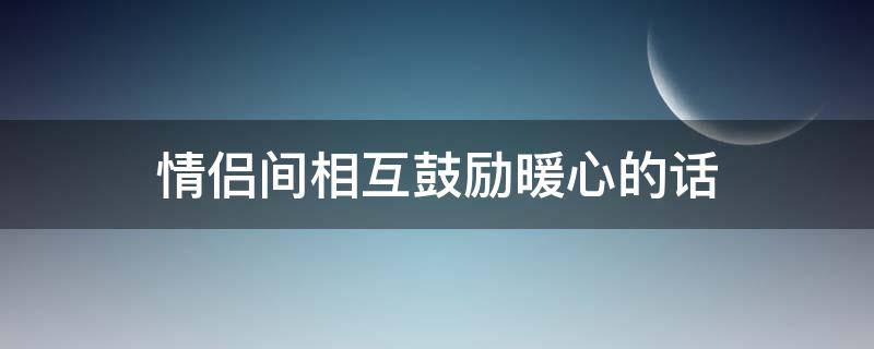 情侣间相互鼓励暖心的话（情侣之间互相鼓励的话）