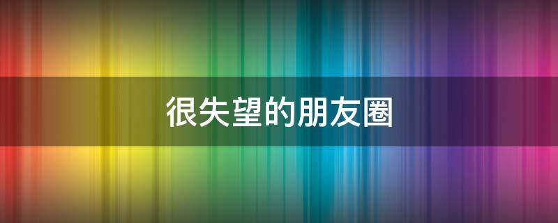 很失望的朋友圈 很失望的朋友圈怎么发