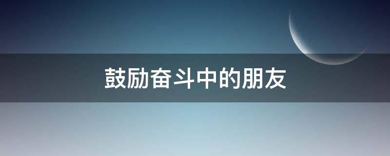 鼓励奋斗中的朋友（鼓励奋斗的朋友圈）
