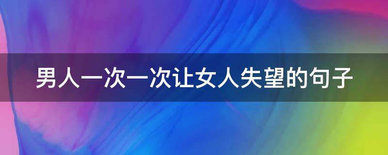 男人一次一次让女人失望的句子 男人一次一次让女人失望的句子短句
