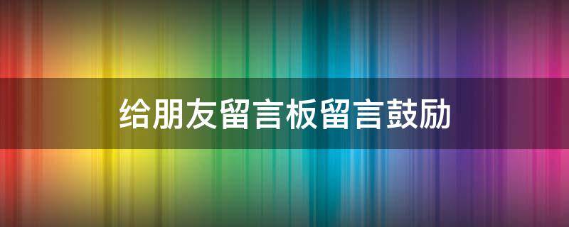 给朋友留言板留言鼓励（给朋友留言板留言鼓励的话语）