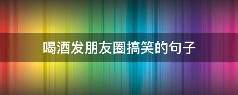 喝酒发朋友圈搞笑的句子 喝酒发朋友圈搞笑的句子幽默