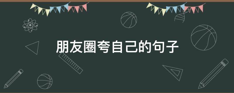 朋友圈夸自己的句子 朋友圈夸自己的句子简短