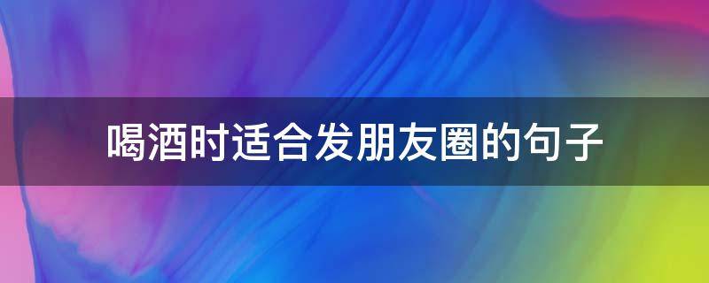 喝酒时适合发朋友圈的句子 喝酒时适合发朋友圈的句子搞笑