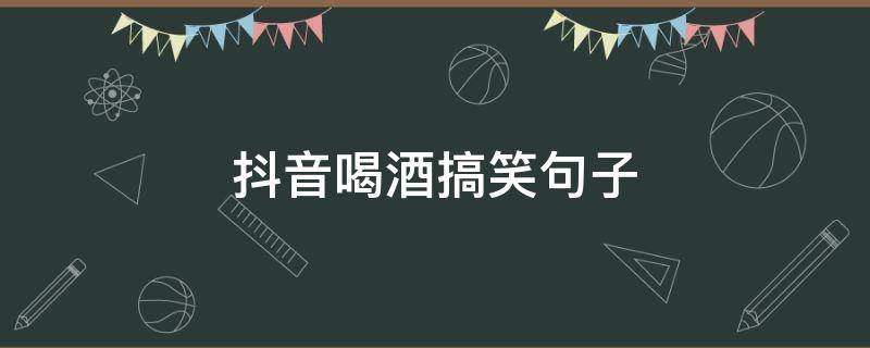 抖音喝酒搞笑句子
