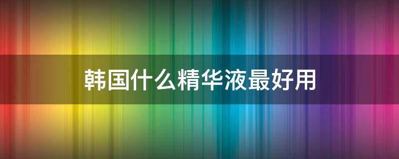 韩国什么精华液最好用 韩国什么精华液最好用的