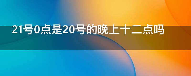 21号0点是20号的晚上十二点吗 21号0点是20号的晚上十二点吗为什么