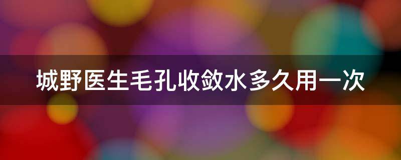 城野医生毛孔收敛水多久用一次（城野医生毛孔收敛水多久见效）