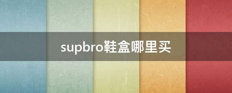 supbro鞋盒哪里买 supbro鞋盒是哪个代工厂做的