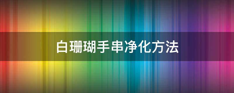 白珊瑚手串净化方法 白珊瑚手串怎么辨别真假