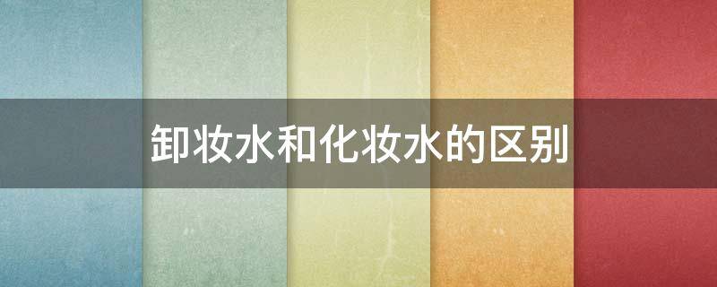 卸妆水和化妆水的区别 卸妆水和化妆水的区别在哪