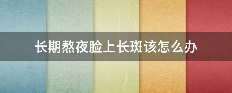 长期熬夜脸上长斑该怎么办（长期熬夜脸上长斑该怎么办吃什么药）