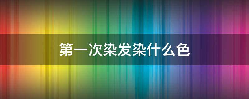 第一次染发染什么色（第一次染发什么颜色比较好）