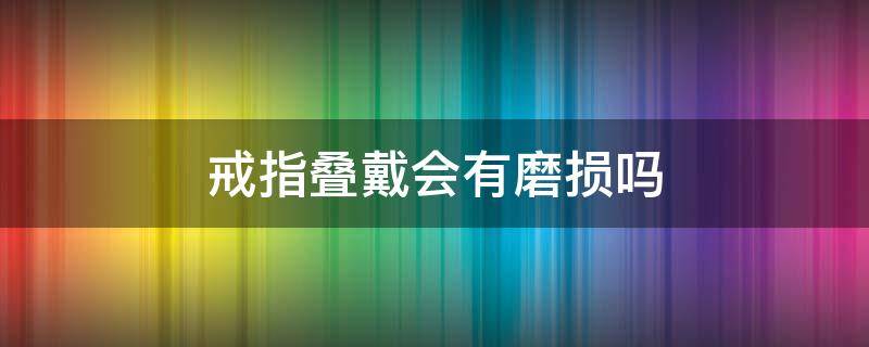 戒指叠戴会有磨损吗（戒指叠戴会有磨损吗女）