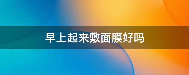 早上起来敷面膜好吗 早上起来敷面膜好吗?