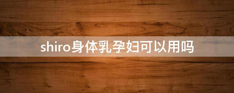shiro身体乳孕妇可以用吗（the body shop身体乳孕妇可以用吗）
