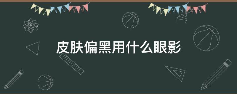 皮肤偏黑用什么眼影（皮肤偏黑用什么眼影好）