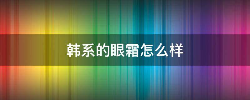韩系的眼霜怎么样 韩系的眼霜怎么样好用吗