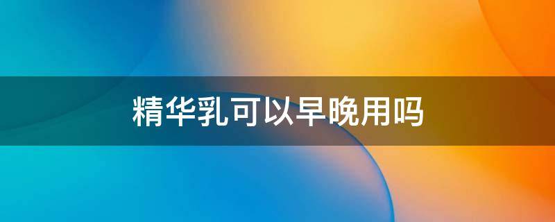 精华乳可以早晚用吗 精华乳可以早上用吗