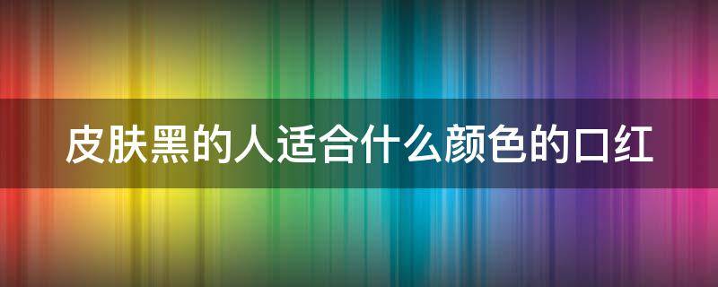 皮肤黑的人适合什么颜色的口红（皮肤黑的人适合什么颜色的口红好看）